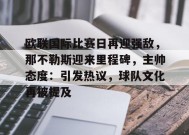 开云下载-关于欧联国际比赛日再迎强敌，那不勒斯迎来里程碑，主帅态度：引发热议，球队文化再被提及的信息