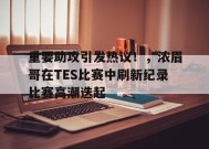 开云APP-包含重要助攻引发热议！，浓眉哥在TES比赛中刷新纪录比赛高潮迭起的词条