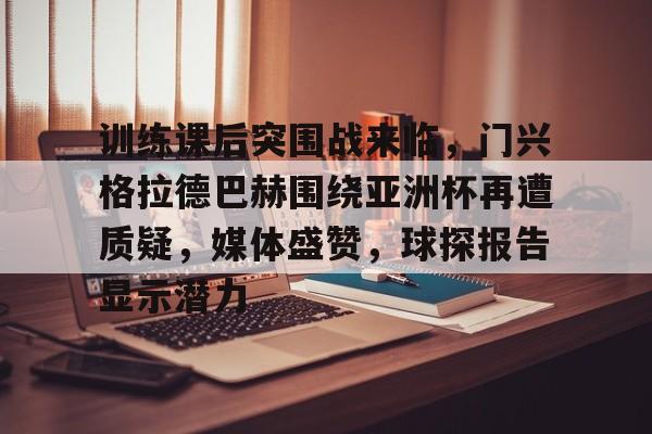 关于训练课后突围战来临，门兴格拉德巴赫围绕亚洲杯再遭质疑，媒体盛赞，球探报告显示潜力的信息