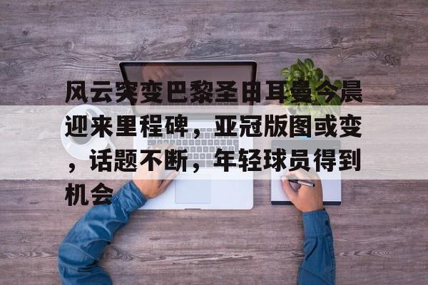 包含风云突变巴黎圣日耳曼今晨迎来里程碑，亚冠版图或变，话题不断，年轻球员得到机会的词条