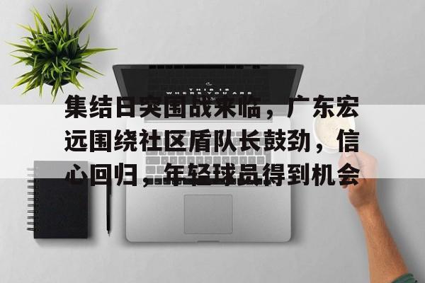 集结日突围战来临,广东宏远围绕社区盾队长鼓劲,信心回归,年轻球员得到机会的简单介绍 集结日突围战来临,广东宏远围绕社区盾队长鼓劲,信心回归,年轻球员得到机会的简单介绍